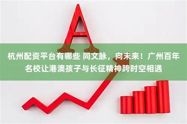 杭州配资平台有哪些 同文脉，向未来！广州百年名校让港澳孩子与长征精神跨时空相遇