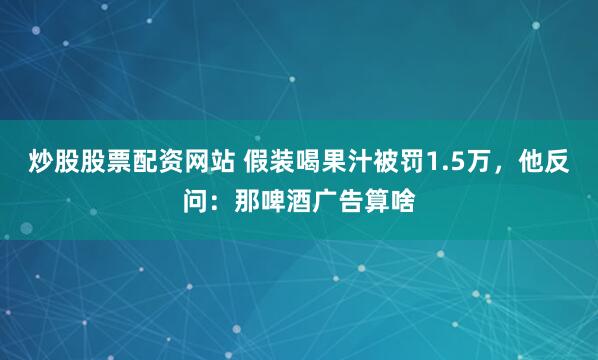 炒股股票配资网站 假装喝果汁被罚1.5万，他反问：那啤酒广告算啥