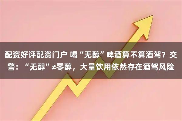 配资好评配资门户 喝“无醇”啤酒算不算酒驾？交警：“无醇”≠零醇，大量饮用依然存在酒驾风险
