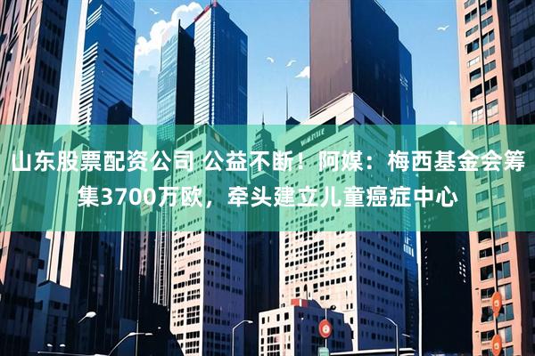 山东股票配资公司 公益不断！阿媒：梅西基金会筹集3700万欧，牵头建立儿童癌症中心